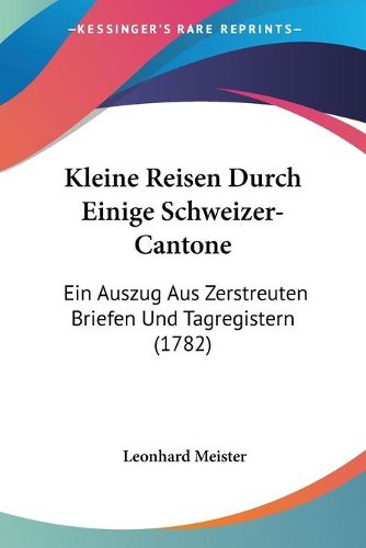 Cover image for Kleine Reisen Durch Einige Schweizer-Cantone: Ein Auszug Aus Zerstreuten Briefen Und Tagregistern (1782)