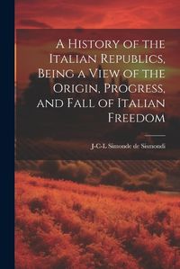 Cover image for A History of the Italian Republics, Being a View of the Origin, Progress, and Fall of Italian Freedom