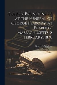 Cover image for Eulogy Pronounced at the Funeral of George Peabody, at Peabody, Massachusetts, 8 February, 1870