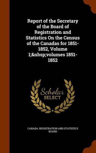 Cover image for Report of the Secretary of the Board of Registration and Statistics on the Census of the Canadas for 1851-1852, Volume 1; Volumes 1851-1852