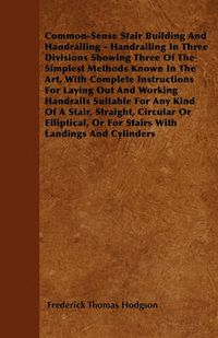 Cover image for Common-Sense Stair Building And Handrailing - Handrailing In Three Divisions Showing Three Of The Simplest Methods Known In The Art, With Complete Instructions For Laying Out And Working Handrails Suitable For Any Kind Of A Stair, Straight, Circular Or El