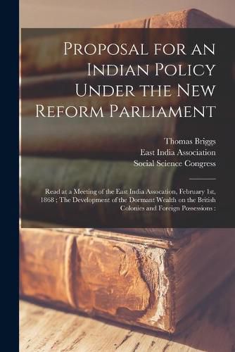 Cover image for Proposal for an Indian Policy Under the New Reform Parliament: Read at a Meeting of the East India Assocation, February 1st, 1868; The Development of the Dormant Wealth on the British Colonies and Foreign Possessions [microform]: