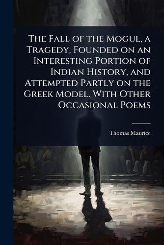 Cover image for The Fall of the Mogul, a Tragedy, Founded on an Interesting Portion of Indian History, and Attempted Partly on the Greek Model. With Other Occasional Poems
