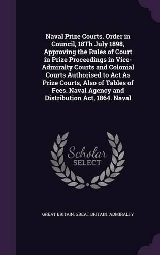 Cover image for Naval Prize Courts. Order in Council, 18Th July 1898, Approving the Rules of Court in Prize Proceedings in Vice-Admiralty Courts and Colonial Courts Authorised to Act As Prize Courts, Also of Tables of Fees. Naval Agency and Distribution Act, 1864. Naval