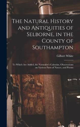 The Natural History and Antiquities of Selborne, in the County of Southampton: to Which Are Added, the Naturalist's Calendar, Observations on Various Parts of Nature, and Poems