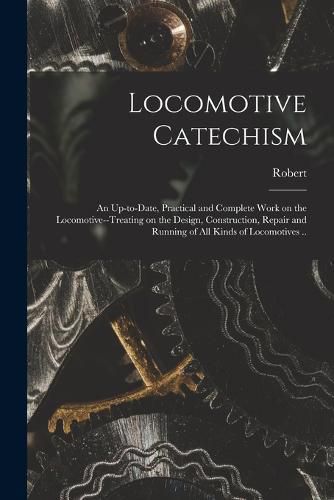 Cover image for Locomotive Catechism; an Up-to-date, Practical and Complete Work on the Locomotive--treating on the Design, Construction, Repair and Running of All Kinds of Locomotives ..