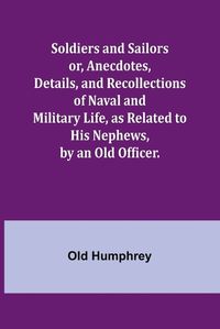 Cover image for Soldiers and Sailors or, Anecdotes, Details, and Recollections of Naval and Military Life, as Related to His Nephews, by an Old Officer.
