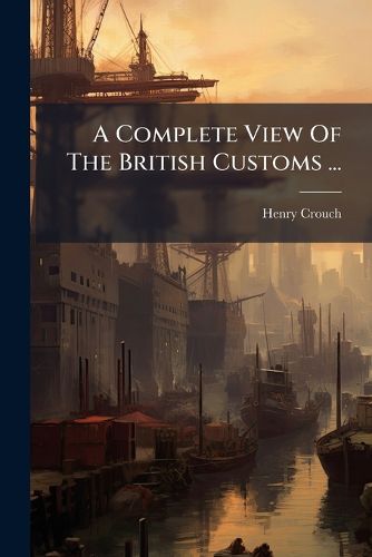 Cover image for A Complete View of the British Customs ...: The Whole Being a Complete System of His Majesty's Revenue of Customs...