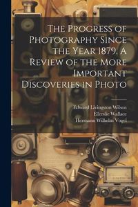 Cover image for The Progress of Photography Since the Year 1879. A Review of the More Important Discoveries in Photo