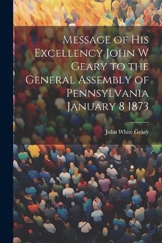 Message of His Excellency John W Geary to the General Assembly of Pennsylvania January 8 1873