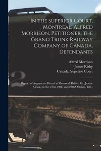 Cover image for In the Superior Court, Montreal, Alfred Morrison, Petitioner, the Grand Trunk Railway Company of Canada, Defendants [microform]: Report of Arguments Heard at Montreal, Before Mr. Justice Monk, on the 23rd, 24th, and 25th October, 1861