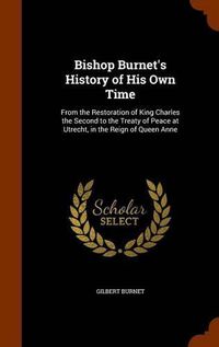 Cover image for Bishop Burnet's History of His Own Time: From the Restoration of King Charles the Second to the Treaty of Peace at Utrecht, in the Reign of Queen Anne