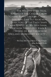 Cover image for The Wu Shih Shan Trial. Rpeort of the Case of Chow Chang Kung, Lin King Ching, Loo King Fah, Sat Keok Min, Directors of the Taou Shan Kwan Temple, at Wu Shih Shan, Foochow, Versus Rev. John R. Wolfe, of the Church of England Missionary Society ..