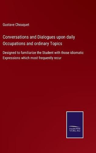 Cover image for Conversations and Dialogues upon daily Occupations and ordinary Topics: Designed to familiarize the Student with those idiomatic Expressions which most frequently recur