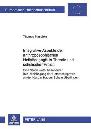 Integrative Aspekte Der Anthroposophischen Heilpaedagogik in Theorie Und Schulischer Praxis: Eine Studie Unter Besonderer Beruecksichtigung Der Unterrichtspraxis an Der Kaspar Hauser Schule Ueberlingen