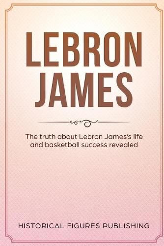 Lebron James: The Truth about Lebron James's Life and Basketball Success Revealed