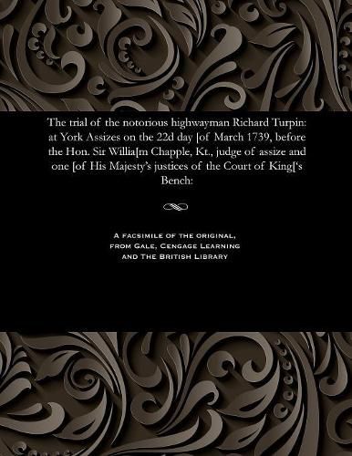 The Trial of the Notorious Highwayman Richard Turpin: At York Assizes on the 22d Day [of March 1739, Before the Hon. Sir Willia[m Chapple, Kt., Judge of Assize and One [of His Majesty's Justices of the Court of King['s Bench: