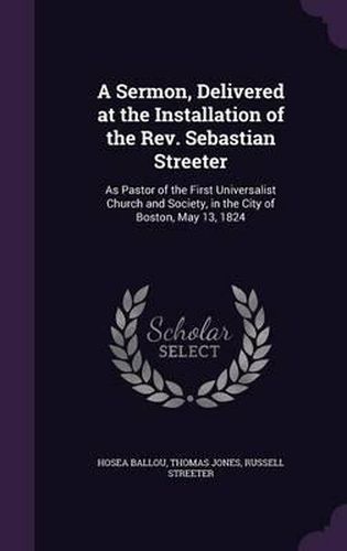 Cover image for A Sermon, Delivered at the Installation of the REV. Sebastian Streeter: As Pastor of the First Universalist Church and Society, in the City of Boston, May 13, 1824