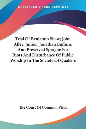 Cover image for Trial of Benjamin Shaw; John Alley, Junior; Jonathan Buffum; And Preserved Sprague for Riots and Disturbance of Public Worship in the Society of Quakers