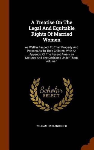 Cover image for A Treatise on the Legal and Equitable Rights of Married Women: As Well in Respect to Their Property and Persons as to Their Children. with an Appendix of the Recent American Statutes and the Decisions Under Them, Volume 1