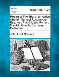 Cover image for Report of the Trial of an Action Wherein Samuel Rosborough, Esq. Was Plaintiff, and Richard Franklin Gough, Esq. Was Defendant