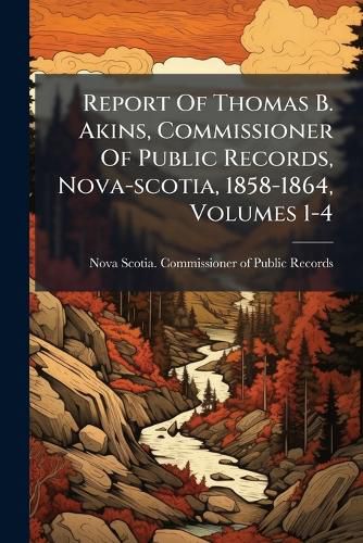 Cover image for Report of Thomas B. Akins, Commissioner of Public Records, Nova-Scotia, 1858-1864, Volumes 1-4...