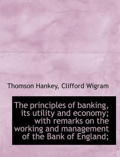 Cover image for The Principles of Banking, Its Utility and Economy; with Remarks on the Working and Management of Th