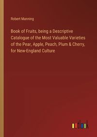 Cover image for Book of Fruits, being a Descriptive Catalogue of the Most Valuable Varieties of the Pear, Apple, Peach, Plum & Cherry, for New-England Culture