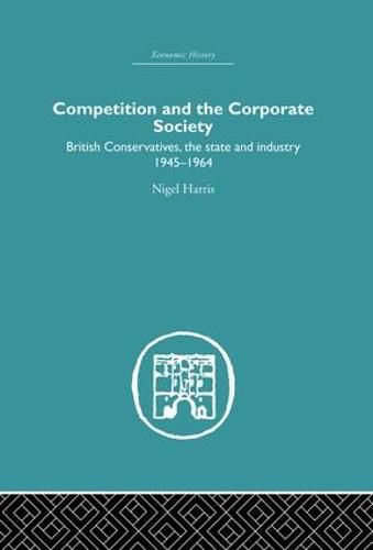 Competition and the Corporate Society: British Conservatives, the state and Industry 1945-1964