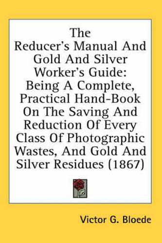 The Reducer's Manual And Gold And Silver Worker's Guide: Being A Complete, Practical Hand-Book On The Saving And Reduction Of Every Class Of Photographic Wastes, And Gold And Silver Residues (1867)