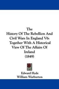 Cover image for The History Of The Rebellion And Civil Wars In England V6: Together With A Historical View Of The Affairs Of Ireland (1849)