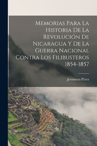 Cover image for Memorias para la historia de la revolucion de Nicaragua y de la guerra nacional contra los filibusteros 1854-1857