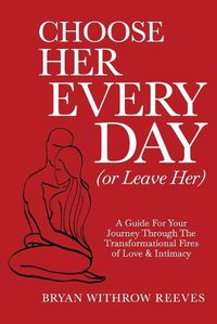 Cover image for Choose Her Every Day (or Leave Her): A Guide for Your Journey Through the Transformational Fires of Love & Intimacy