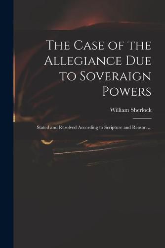 Cover image for The Case of the Allegiance Due to Soveraign Powers: Stated and Resolved According to Scripture and Reason ...