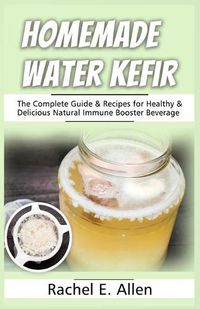 Cover image for Homemade Water Kefir: The Complete Guide & Recipes for Healthy & Delicious Natural Immune Booster Beverage