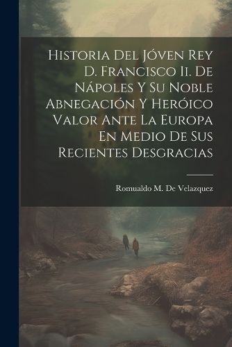 Cover image for Historia Del Joven Rey D. Francisco Ii. De Napoles Y Su Noble Abnegacion Y Heroico Valor Ante La Europa En Medio De Sus Recientes Desgracias