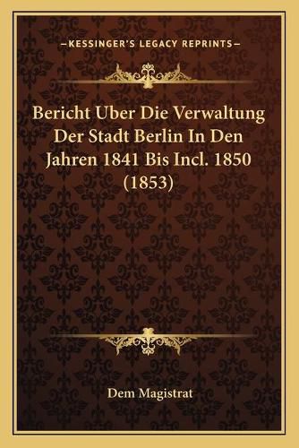 Cover image for Bericht Uber Die Verwaltung Der Stadt Berlin in Den Jahren 1841 Bis Incl. 1850 (1853)