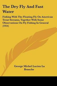 Cover image for The Dry Fly and Fast Water: Fishing with the Floating Fly on American Trout Streams, Together with Some Observations on Fly Fishing in General (1914)