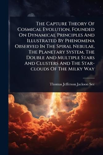 Cover image for The Capture Theory Of Cosmical Evolution, Founded On Dynamical Principles And Illustrated By Phenomena Observed In The Spiral Nebulae, The Planetary System, The Double And Multiple Stars And Clusters And The Star-clouds Of The Milky Way