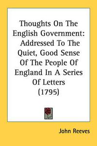 Cover image for Thoughts on the English Government: Addressed to the Quiet, Good Sense of the People of England in a Series of Letters (1795)