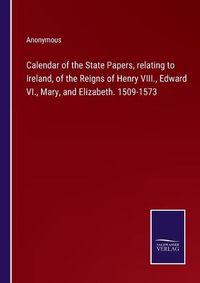 Cover image for Calendar of the State Papers, relating to Ireland, of the Reigns of Henry VIII., Edward VI., Mary, and Elizabeth. 1509-1573