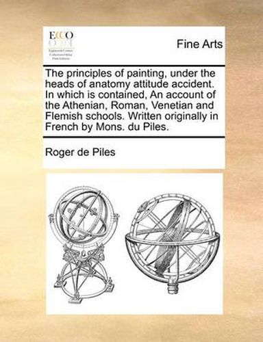 Cover image for The Principles of Painting, Under the Heads of Anatomy Attitude Accident. in Which Is Contained, an Account of the Athenian, Roman, Venetian and Flemish Schools. Written Originally in French by Mons. Du Piles.