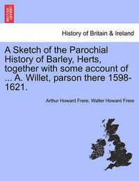 Cover image for A Sketch of the Parochial History of Barley, Herts, Together with Some Account of ... A. Willet, Parson There 1598-1621.