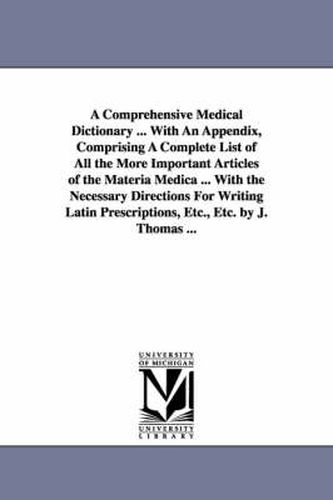 Cover image for A Comprehensive Medical Dictionary ... With An Appendix, Comprising A Complete List of All the More Important Articles of the Materia Medica ... With the Necessary Directions For Writing Latin Prescriptions, Etc., Etc. by J. Thomas ...