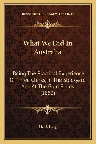 Cover image for What We Did in Australia What We Did in Australia: Being the Practical Experience of Three Clerks, in the Stockbeing the Practical Experience of Three Clerks, in the Stockyard and at the Gold Fields (1853) Yard and at the Gold Fields (1853)