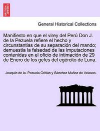 Cover image for Manifiesto en que el virey del Per  Don J. de la Pezuela refiere el hecho y circunstantias de su separaci n del mando; demuestia la falsedad de las imputaciones contenidas en el oficio de intimaci n de 29 de Enero de los gefes del eg rcito de Luna.