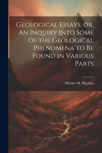 Geological Essays, or, An Inquiry Into Some of the Geological Phenomena to be Found in Various Parts