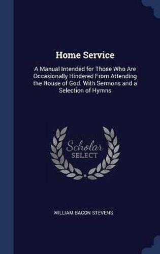 Home Service: A Manual Intended for Those Who Are Occasionally Hindered from Attending the House of God. with Sermons and a Selection of Hymns