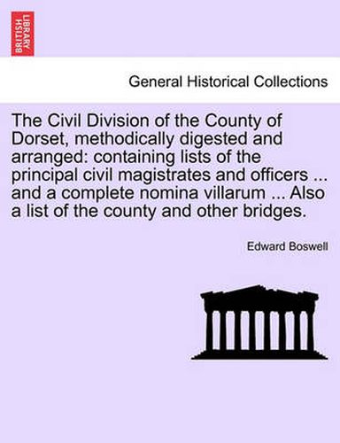 Cover image for The Civil Division of the County of Dorset, Methodically Digested and Arranged: Containing Lists of the Principal Civil Magistrates and Officers ... and a Complete Nomina Villarum ... Also a List of the County and Other Bridges.