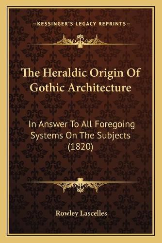 Cover image for The Heraldic Origin of Gothic Architecture: In Answer to All Foregoing Systems on the Subjects (1820)